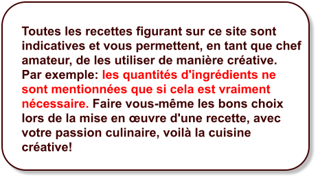 Toutes les recettes figurant sur ce site sont indicatives et vous permettent, en tant que chef amateur, de les utiliser de manière créative.  Par exemple: les quantités d'ingrédients ne sont mentionnées que si cela est vraiment nécessaire. Faire vous-même les bons choix lors de la mise en œuvre d'une recette, avec votre passion culinaire, voilà la cuisine créative!