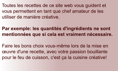 Toutes les recettes de ce site web vous guident et vous permettent en tant que chef amateur de les utiliser de manière créative.   Par exemple: les quantités d'ingrédients ne sont mentionnées que si cela est vraiment nécessaire.  Faire les bons choix vous-même lors de la mise en œuvre d'une recette, avec votre passion bouillante pour le feu de cuisson, c'est ça la cuisine créative!