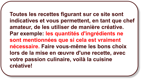 Toutes les recettes figurant sur ce site sont indicatives et vous permettent, en tant que chef amateur, de les utiliser de manière créative.  Par exemple: les quantités d'ingrédients ne sont mentionnées que si cela est vraiment nécessaire. Faire vous-même les bons choix lors de la mise en œuvre d'une recette, avec votre passion culinaire, voilà la cuisine créative!