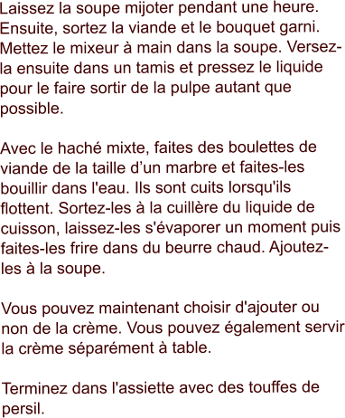 Laissez la soupe mijoter pendant une heure. Ensuite, sortez la viande et le bouquet garni. Mettez le mixeur à main dans la soupe. Versez-la ensuite dans un tamis et pressez le liquide pour le faire sortir de la pulpe autant que possible.  Avec le haché mixte, faites des boulettes de viande de la taille d’un marbre et faites-les bouillir dans l'eau. Ils sont cuits lorsqu'ils flottent. Sortez-les à la cuillère du liquide de cuisson, laissez-les s'évaporer un moment puis faites-les frire dans du beurre chaud. Ajoutez-les à la soupe.   Vous pouvez maintenant choisir d'ajouter ou non de la crème. Vous pouvez également servir la crème séparément à table.  Terminez dans l'assiette avec des touffes de persil.