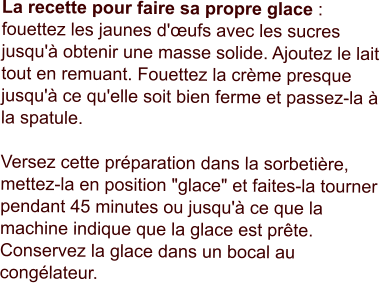 La recette pour faire sa propre glace : fouettez les jaunes d'œufs avec les sucres jusqu'à obtenir une masse solide. Ajoutez le lait tout en remuant. Fouettez la crème presque jusqu'à ce qu'elle soit bien ferme et passez-la à la spatule.  Versez cette préparation dans la sorbetière, mettez-la en position "glace" et faites-la tourner pendant 45 minutes ou jusqu'à ce que la machine indique que la glace est prête. Conservez la glace dans un bocal au congélateur.