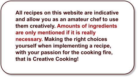 All recipes on this website are indicative and allow you as an amateur chef to use them creatively. Amounts of ingredients are only mentioned if it is really necessary. Making the right choices yourself when implementing a recipe, with your passion for the cooking fire, that is Creative Cooking!