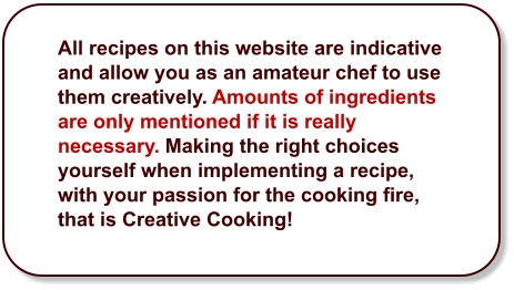 All recipes on this website are indicative and allow you as an amateur chef to use them creatively. Amounts of ingredients are only mentioned if it is really necessary. Making the right choices yourself when implementing a recipe, with your passion for the cooking fire, that is Creative Cooking!