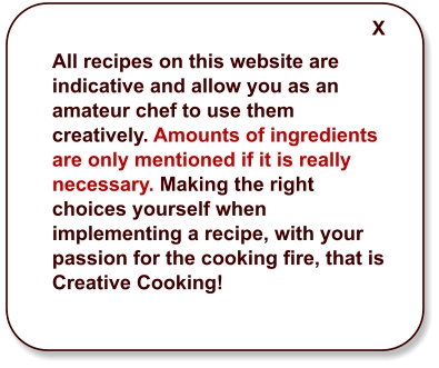 All recipes on this website are indicative and allow you as an amateur chef to use them creatively. Amounts of ingredients are only mentioned if it is really necessary. Making the right choices yourself when implementing a recipe, with your passion for the cooking fire, that is Creative Cooking!  X