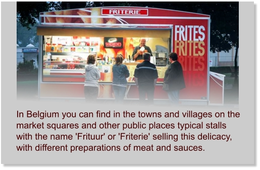 In Belgium you can find in the towns and villages on the market squares and other public places typical stalls with the name 'Frituur' or 'Friterie' selling this delicacy, with different preparations of meat and sauces.
