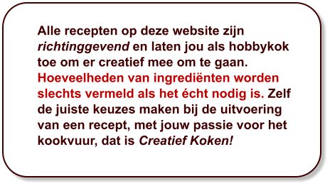 Alle recepten op deze website zijn richtinggevend en laten jou als hobbykok toe om er creatief mee om te gaan. Hoeveelheden van ingrediënten worden slechts vermeld als het écht nodig is. Zelf de juiste keuzes maken bij de uitvoering van een recept, met jouw passie voor het kookvuur, dat is Creatief Koken!