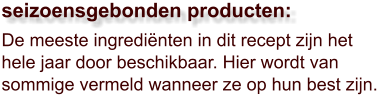 De meeste ingrediënten in dit recept zijn het hele jaar door beschikbaar. Hier wordt van sommige vermeld wanneer ze op hun best zijn.  seizoensgebonden producten: