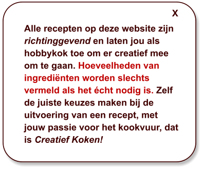 Alle recepten op deze website zijn richtinggevend en laten jou als hobbykok toe om er creatief mee om te gaan. Hoeveelheden van ingrediënten worden slechts vermeld als het écht nodig is. Zelf de juiste keuzes maken bij de uitvoering van een recept, met jouw passie voor het kookvuur, dat is Creatief Koken! X