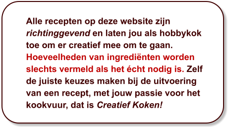 Alle recepten op deze website zijn richtinggevend en laten jou als hobbykok toe om er creatief mee om te gaan. Hoeveelheden van ingrediënten worden slechts vermeld als het écht nodig is. Zelf de juiste keuzes maken bij de uitvoering van een recept, met jouw passie voor het kookvuur, dat is Creatief Koken!