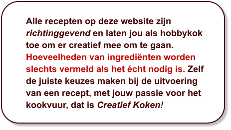 Alle recepten op deze website zijn richtinggevend en laten jou als hobbykok toe om er creatief mee om te gaan. Hoeveelheden van ingrediënten worden slechts vermeld als het écht nodig is. Zelf de juiste keuzes maken bij de uitvoering van een recept, met jouw passie voor het kookvuur, dat is Creatief Koken!