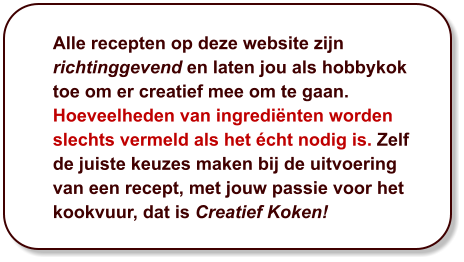 Alle recepten op deze website zijn richtinggevend en laten jou als hobbykok toe om er creatief mee om te gaan. Hoeveelheden van ingrediënten worden slechts vermeld als het écht nodig is. Zelf de juiste keuzes maken bij de uitvoering van een recept, met jouw passie voor het kookvuur, dat is Creatief Koken!