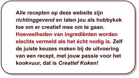 Alle recepten op deze website zijn richtinggevend en laten jou als hobbykok toe om er creatief mee om te gaan. Hoeveelheden van ingrediënten worden slechts vermeld als het écht nodig is. Zelf de juiste keuzes maken bij de uitvoering van een recept, met jouw passie voor het kookvuur, dat is Creatief Koken!