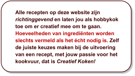 Alle recepten op deze website zijn richtinggevend en laten jou als hobbykok toe om er creatief mee om te gaan. Hoeveelheden van ingrediënten worden slechts vermeld als het écht nodig is. Zelf de juiste keuzes maken bij de uitvoering van een recept, met jouw passie voor het kookvuur, dat is Creatief Koken!