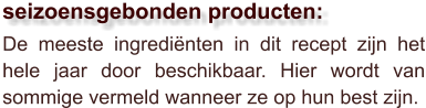 De meeste ingrediënten in dit recept zijn het hele jaar door beschikbaar. Hier wordt van sommige vermeld wanneer ze op hun best zijn.  seizoensgebonden producten: