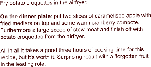 Fry potato croquettes in the airfryer.  On the dinner plate: put two slices of caramelised apple with fried medlars on top and some warm cranberry compote. Furthermore a large scoop of stew meat and finish off with potato croquettes from the airfryer.  All in all it takes a good three hours of cooking time for this recipe, but it's worth it. Surprising result with a 'forgotten fruit' in the leading role.