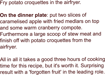 Fry potato croquettes in the airfryer.  On the dinner plate: put two slices of caramelised apple with fried medlars on top and some warm cranberry compote. Furthermore a large scoop of stew meat and finish off with potato croquettes from the airfryer.  All in all it takes a good three hours of cooking time for this recipe, but it's worth it. Surprising result with a 'forgotten fruit' in the leading role.