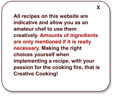 All recipes on this website are indicative and allow you as an amateur chef to use them creatively. Amounts of ingredients are only mentioned if it is really necessary. Making the right choices yourself when implementing a recipe, with your passion for the cooking fire, that is Creative Cooking! X