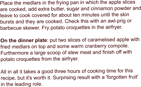 Place the medlars in the frying pan in which the apple slices are cooked, add extra butter, sugar and cinnamon powder and leave to cook covered for about ten minutes until the skin bursts and they are cooked. Check this with an awl-prig or barbecue skewer. Fry potato croquettes in the airfryer.  On the dinner plate: put two slices of caramelised apple with fried medlars on top and some warm cranberry compote. Furthermore a large scoop of stew meat and finish off with potato croquettes from the airfryer.  All in all it takes a good three hours of cooking time for this recipe, but it's worth it. Surprising result with a 'forgotten fruit' in the leading role.