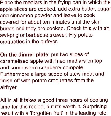 Place the medlars in the frying pan in which the apple slices are cooked, add extra butter, sugar and cinnamon powder and leave to cook covered for about ten minutes until the skin bursts and they are cooked. Check this with an awl-prig or barbecue skewer. Fry potato croquettes in the airfryer.  On the dinner plate: put two slices of caramelised apple with fried medlars on top and some warm cranberry compote. Furthermore a large scoop of stew meat and finish off with potato croquettes from the airfryer.  All in all it takes a good three hours of cooking time for this recipe, but it's worth it. Surprising result with a 'forgotten fruit' in the leading role.