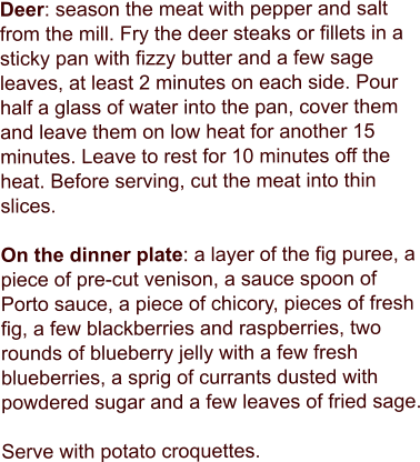 Deer: season the meat with pepper and salt from the mill. Fry the deer steaks or fillets in a sticky pan with fizzy butter and a few sage leaves, at least 2 minutes on each side. Pour half a glass of water into the pan, cover them and leave them on low heat for another 15 minutes. Leave to rest for 10 minutes off the heat. Before serving, cut the meat into thin slices.  On the dinner plate: a layer of the fig puree, a piece of pre-cut venison, a sauce spoon of Porto sauce, a piece of chicory, pieces of fresh fig, a few blackberries and raspberries, two rounds of blueberry jelly with a few fresh blueberries, a sprig of currants dusted with powdered sugar and a few leaves of fried sage.  Serve with potato croquettes.
