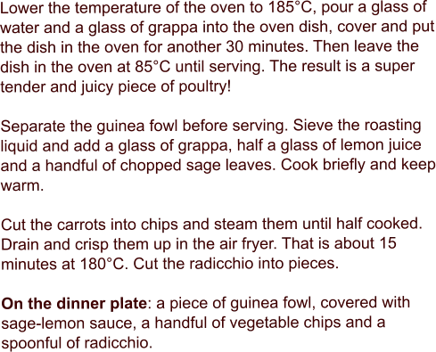 Lower the temperature of the oven to 185°C, pour a glass of water and a glass of grappa into the oven dish, cover and put the dish in the oven for another 30 minutes. Then leave the dish in the oven at 85°C until serving. The result is a super tender and juicy piece of poultry!  Separate the guinea fowl before serving. Sieve the roasting liquid and add a glass of grappa, half a glass of lemon juice and a handful of chopped sage leaves. Cook briefly and keep warm.  Cut the carrots into chips and steam them until half cooked. Drain and crisp them up in the air fryer. That is about 15 minutes at 180°C. Cut the radicchio into pieces.  On the dinner plate: a piece of guinea fowl, covered with sage-lemon sauce, a handful of vegetable chips and a spoonful of radicchio.