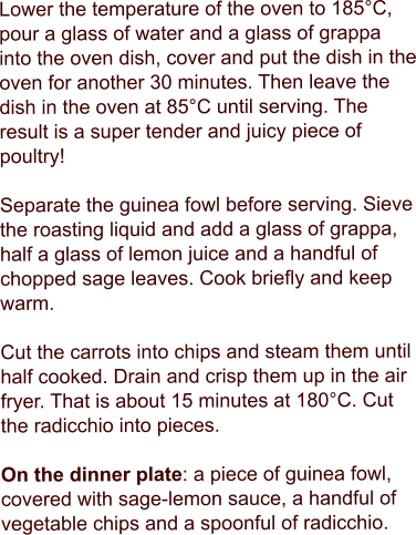 Lower the temperature of the oven to 185°C, pour a glass of water and a glass of grappa into the oven dish, cover and put the dish in the oven for another 30 minutes. Then leave the dish in the oven at 85°C until serving. The result is a super tender and juicy piece of poultry!  Separate the guinea fowl before serving. Sieve the roasting liquid and add a glass of grappa, half a glass of lemon juice and a handful of chopped sage leaves. Cook briefly and keep warm.  Cut the carrots into chips and steam them until half cooked. Drain and crisp them up in the air fryer. That is about 15 minutes at 180°C. Cut the radicchio into pieces.  On the dinner plate: a piece of guinea fowl, covered with sage-lemon sauce, a handful of vegetable chips and a spoonful of radicchio.
