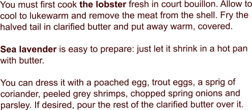 You must first cook the lobster fresh in court bouillon. Allow to cool to lukewarm and remove the meat from the shell. Fry the halved tail in clarified butter and put away warm, covered.   Sea lavender is easy to prepare: just let it shrink in a hot pan with butter.   You can dress it with a poached egg, trout eggs, a sprig of coriander, peeled grey shrimps, chopped spring onions and parsley. If desired, pour the rest of the clarified butter over it.