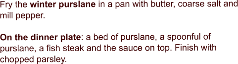 Fry the winter purslane in a pan with butter, coarse salt and mill pepper.   On the dinner plate: a bed of purslane, a spoonful of purslane, a fish steak and the sauce on top. Finish with chopped parsley.