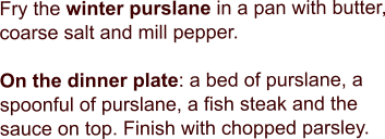 Fry the winter purslane in a pan with butter, coarse salt and mill pepper.   On the dinner plate: a bed of purslane, a spoonful of purslane, a fish steak and the sauce on top. Finish with chopped parsley.