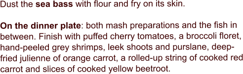 Dust the sea bass with flour and fry on its skin.   On the dinner plate: both mash preparations and the fish in between. Finish with puffed cherry tomatoes, a broccoli floret, hand-peeled grey shrimps, leek shoots and purslane, deep-fried julienne of orange carrot, a rolled-up string of cooked red carrot and slices of cooked yellow beetroot.