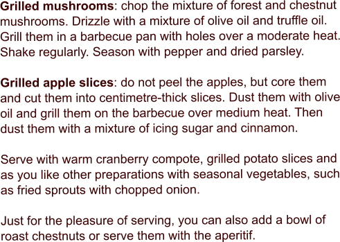 Grilled mushrooms: chop the mixture of forest and chestnut mushrooms. Drizzle with a mixture of olive oil and truffle oil. Grill them in a barbecue pan with holes over a moderate heat. Shake regularly. Season with pepper and dried parsley.  Grilled apple slices: do not peel the apples, but core them and cut them into centimetre-thick slices. Dust them with olive oil and grill them on the barbecue over medium heat. Then dust them with a mixture of icing sugar and cinnamon.  Serve with warm cranberry compote, grilled potato slices and as you like other preparations with seasonal vegetables, such as fried sprouts with chopped onion.  Just for the pleasure of serving, you can also add a bowl of roast chestnuts or serve them with the aperitif.