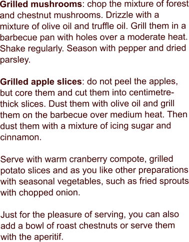 Grilled mushrooms: chop the mixture of forest and chestnut mushrooms. Drizzle with a mixture of olive oil and truffle oil. Grill them in a barbecue pan with holes over a moderate heat. Shake regularly. Season with pepper and dried parsley.  Grilled apple slices: do not peel the apples, but core them and cut them into centimetre-thick slices. Dust them with olive oil and grill them on the barbecue over medium heat. Then dust them with a mixture of icing sugar and cinnamon.  Serve with warm cranberry compote, grilled potato slices and as you like other preparations with seasonal vegetables, such as fried sprouts with chopped onion.  Just for the pleasure of serving, you can also add a bowl of roast chestnuts or serve them with the aperitif.