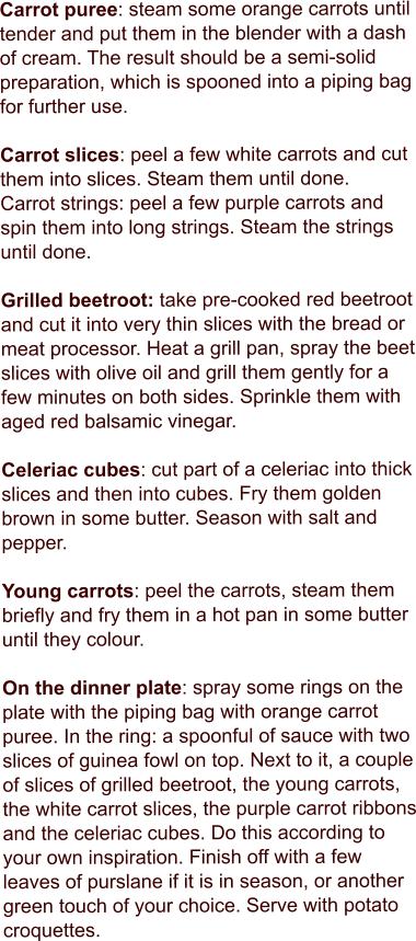 Carrot puree: steam some orange carrots until tender and put them in the blender with a dash of cream. The result should be a semi-solid preparation, which is spooned into a piping bag for further use.  Carrot slices: peel a few white carrots and cut them into slices. Steam them until done. Carrot strings: peel a few purple carrots and spin them into long strings. Steam the strings until done.  Grilled beetroot: take pre-cooked red beetroot and cut it into very thin slices with the bread or meat processor. Heat a grill pan, spray the beet slices with olive oil and grill them gently for a few minutes on both sides. Sprinkle them with aged red balsamic vinegar.  Celeriac cubes: cut part of a celeriac into thick slices and then into cubes. Fry them golden brown in some butter. Season with salt and pepper.  Young carrots: peel the carrots, steam them briefly and fry them in a hot pan in some butter until they colour.  On the dinner plate: spray some rings on the plate with the piping bag with orange carrot puree. In the ring: a spoonful of sauce with two slices of guinea fowl on top. Next to it, a couple of slices of grilled beetroot, the young carrots, the white carrot slices, the purple carrot ribbons and the celeriac cubes. Do this according to your own inspiration. Finish off with a few leaves of purslane if it is in season, or another green touch of your choice. Serve with potato croquettes.