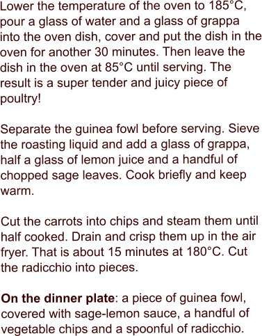 Lower the temperature of the oven to 185°C, pour a glass of water and a glass of grappa into the oven dish, cover and put the dish in the oven for another 30 minutes. Then leave the dish in the oven at 85°C until serving. The result is a super tender and juicy piece of poultry!  Separate the guinea fowl before serving. Sieve the roasting liquid and add a glass of grappa, half a glass of lemon juice and a handful of chopped sage leaves. Cook briefly and keep warm.  Cut the carrots into chips and steam them until half cooked. Drain and crisp them up in the air fryer. That is about 15 minutes at 180°C. Cut the radicchio into pieces.  On the dinner plate: a piece of guinea fowl, covered with sage-lemon sauce, a handful of vegetable chips and a spoonful of radicchio.
