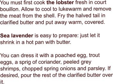 You must first cook the lobster fresh in court bouillon. Allow to cool to lukewarm and remove the meat from the shell. Fry the halved tail in clarified butter and put away warm, covered.   Sea lavender is easy to prepare: just let it shrink in a hot pan with butter.   You can dress it with a poached egg, trout eggs, a sprig of coriander, peeled grey shrimps, chopped spring onions and parsley. If desired, pour the rest of the clarified butter over it.