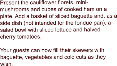 Present the cauliflower florets, mini-mushrooms and cubes of cooked ham on a plate. Add a basket of sliced baguette and, as a side dish (not intended for the fondue pan), a salad bowl with sliced lettuce and halved cherry tomatoes.   Your guests can now fill their skewers with baguette, vegetables and cold cuts as they wish.