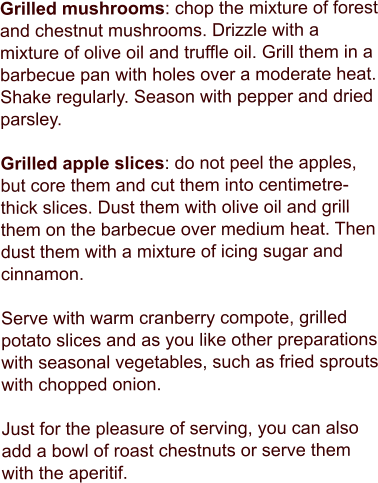 Grilled mushrooms: chop the mixture of forest and chestnut mushrooms. Drizzle with a mixture of olive oil and truffle oil. Grill them in a barbecue pan with holes over a moderate heat. Shake regularly. Season with pepper and dried parsley.  Grilled apple slices: do not peel the apples, but core them and cut them into centimetre-thick slices. Dust them with olive oil and grill them on the barbecue over medium heat. Then dust them with a mixture of icing sugar and cinnamon.  Serve with warm cranberry compote, grilled potato slices and as you like other preparations with seasonal vegetables, such as fried sprouts with chopped onion.  Just for the pleasure of serving, you can also add a bowl of roast chestnuts or serve them with the aperitif.