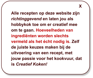 Alle recepten op deze website zijn richtinggevend en laten jou als hobbykok toe om er creatief mee om te gaan. Hoeveelheden van ingrediënten worden slechts vermeld als het écht nodig is. Zelf de juiste keuzes maken bij de uitvoering van een recept, met jouw passie voor het kookvuur, dat is Creatief Koken! X