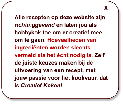 Alle recepten op deze website zijn richtinggevend en laten jou als hobbykok toe om er creatief mee om te gaan. Hoeveelheden van ingrediënten worden slechts vermeld als het écht nodig is. Zelf de juiste keuzes maken bij de uitvoering van een recept, met jouw passie voor het kookvuur, dat is Creatief Koken! X