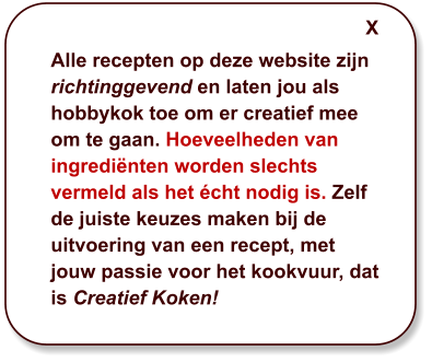 Alle recepten op deze website zijn richtinggevend en laten jou als hobbykok toe om er creatief mee om te gaan. Hoeveelheden van ingrediënten worden slechts vermeld als het écht nodig is. Zelf de juiste keuzes maken bij de uitvoering van een recept, met jouw passie voor het kookvuur, dat is Creatief Koken! X