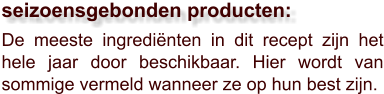 De meeste ingrediënten in dit recept zijn het hele jaar door beschikbaar. Hier wordt van sommige vermeld wanneer ze op hun best zijn.  seizoensgebonden producten: