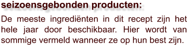 De meeste ingrediënten in dit recept zijn het hele jaar door beschikbaar. Hier wordt van sommige vermeld wanneer ze op hun best zijn.  seizoensgebonden producten: