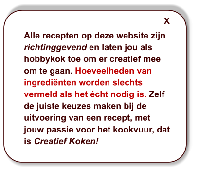 Alle recepten op deze website zijn richtinggevend en laten jou als hobbykok toe om er creatief mee om te gaan. Hoeveelheden van ingrediënten worden slechts vermeld als het écht nodig is. Zelf de juiste keuzes maken bij de uitvoering van een recept, met jouw passie voor het kookvuur, dat is Creatief Koken! X