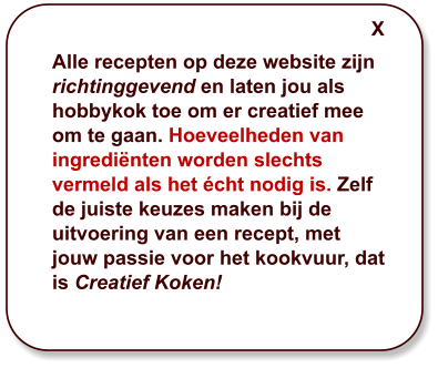 Alle recepten op deze website zijn richtinggevend en laten jou als hobbykok toe om er creatief mee om te gaan. Hoeveelheden van ingrediënten worden slechts vermeld als het écht nodig is. Zelf de juiste keuzes maken bij de uitvoering van een recept, met jouw passie voor het kookvuur, dat is Creatief Koken! X